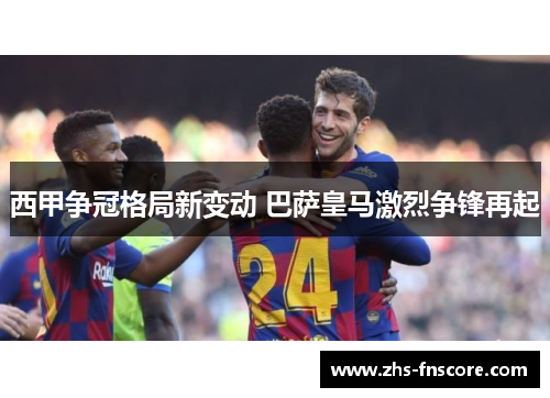西甲争冠格局新变动 巴萨皇马激烈争锋再起
