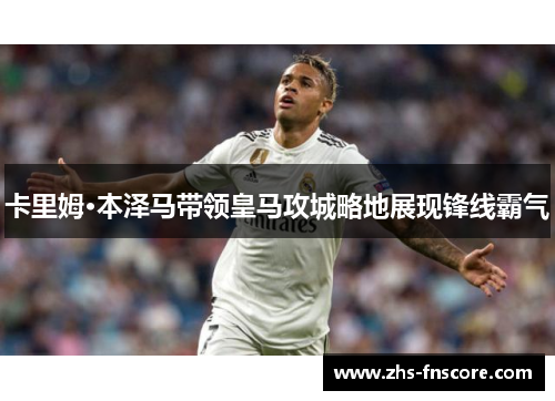 卡里姆·本泽马带领皇马攻城略地展现锋线霸气