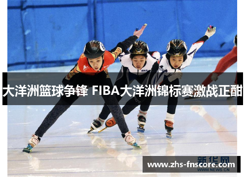 大洋洲篮球争锋 FIBA大洋洲锦标赛激战正酣