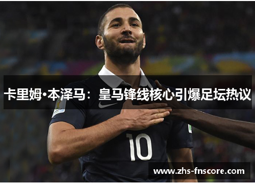 卡里姆·本泽马：皇马锋线核心引爆足坛热议