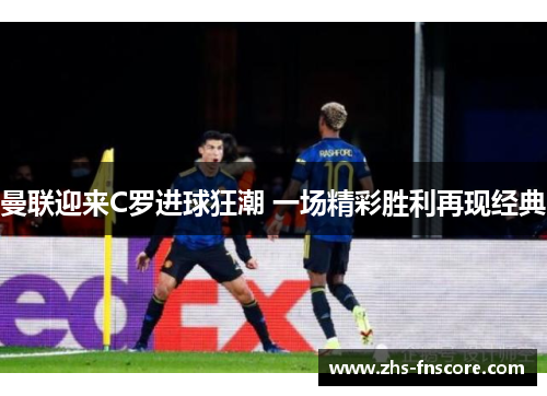 曼联迎来C罗进球狂潮 一场精彩胜利再现经典