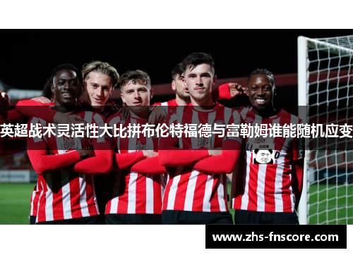 英超战术灵活性大比拼布伦特福德与富勒姆谁能随机应变