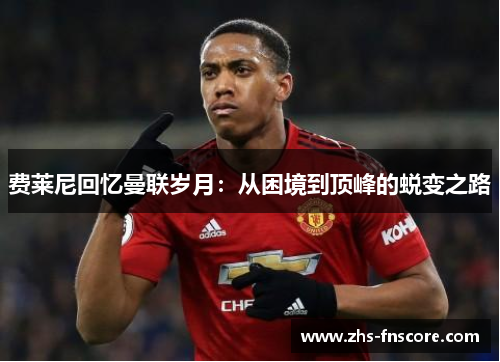 费莱尼回忆曼联岁月：从困境到顶峰的蜕变之路